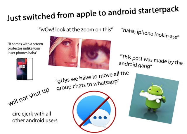 human behavior - Just switched from apple to android starterpack "Wow! look at the zoom on this" n this" "haha.in "haha, iphone lookin ass" "it comes with a screen protector un your loser phones haha" "This post was made by the android gang" "guys we have