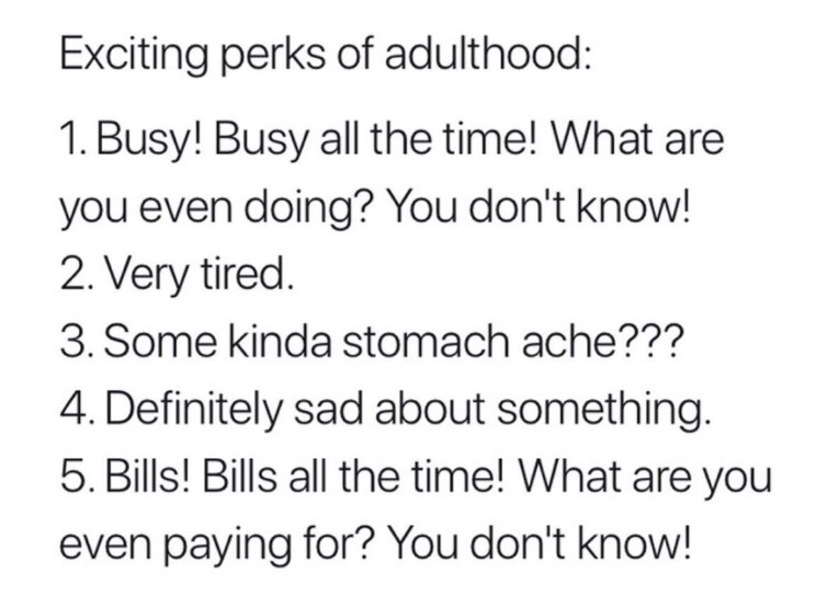 adulthood quotes funny - Exciting perks of adulthood 1. Busy! Busy all the time! What are you even doing? You don't know! 2. Very tired. 3. Some kinda stomach ache??? 4. Definitely sad about something. 5. Bills! Bills all the time! What are you even payin