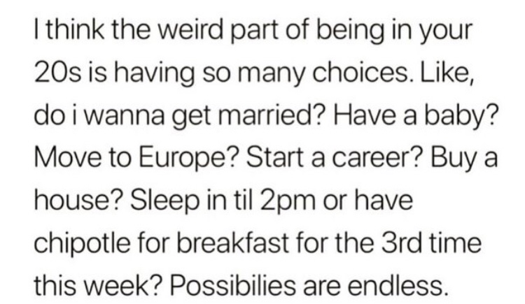 situation of presence of gravity - I think the weird part of being in your 20s is having so many choices. , do i wanna get married? Have a baby? Move to Europe? Start a career? Buy a house? Sleep in til 2pm or have chipotle for breakfast for the 3rd time 