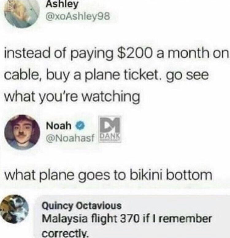 addthis - Ashley instead of paying $200 a month on cable, buy a plane ticket. go see what you're watching Noah Noah Dank what plane goes to bikini bottom Quincy Octavious Malaysia flight 370 if I remember correctly.