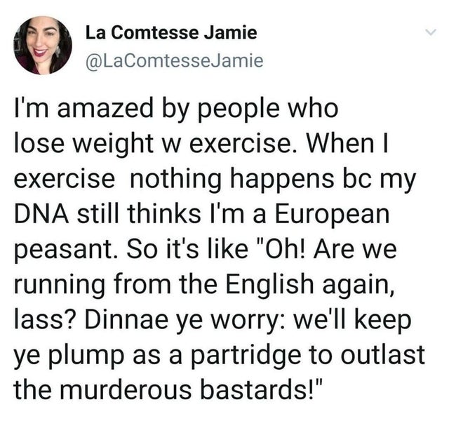 point - La Comtesse Jamie Jamie I'm amazed by people who lose weight w exercise. When I exercise nothing happens bc my Dna still thinks I'm a European peasant. So it's "Oh! Are we running from the English again, lass? Dinnae ye worry we'll keep ye plump a