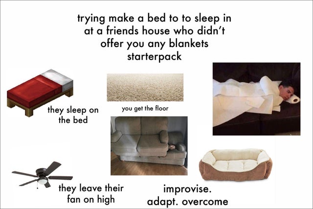 box - trying make a bed to to sleep in at a friends house who didn't offer you any blankets starterpack you get the floor they sleep on the bed they leave their fan on high improvise. adapt. overcome