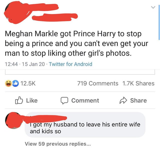 angle - Meghan Markle got Prince Harry to stop being a prince and you can't even get your man to stop liking other girl's photos. . 15 Jan 20 Twitter for Android 719 Comment I got my husband to leave his entire wife and kids so View 59 previous replies...