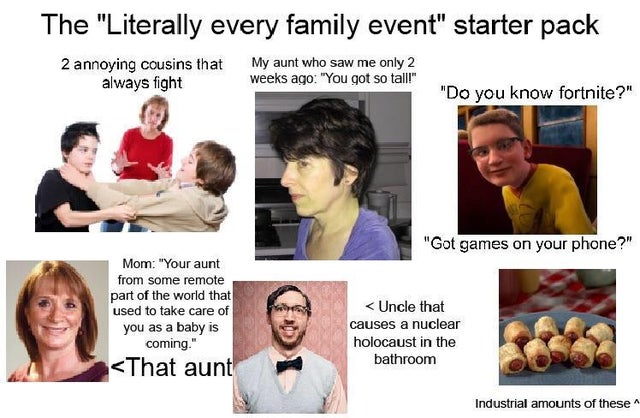 family event starter pack - The "Literally every family event" starter pack 2 annoying cousins that always fight My aunt who saw me only 2 weeks ago "You got so tall!" "Do you know fortnite?" "Got games on your phone?" Mom "Your aunt from some remote part