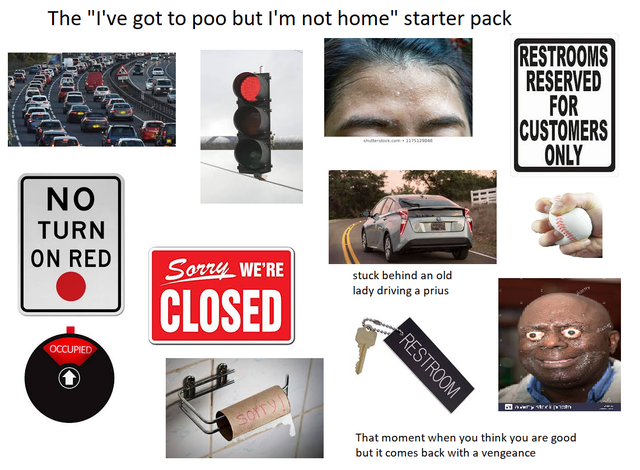 The "I've got to poo but I'm not home" starter pack Restrooms Reserved For Customers Only No Turn On Red Sorry_WE'Re stuck behind an old lady driving a prius Closed Occupied Restroom som That moment when you think you are good but it comes back with a…