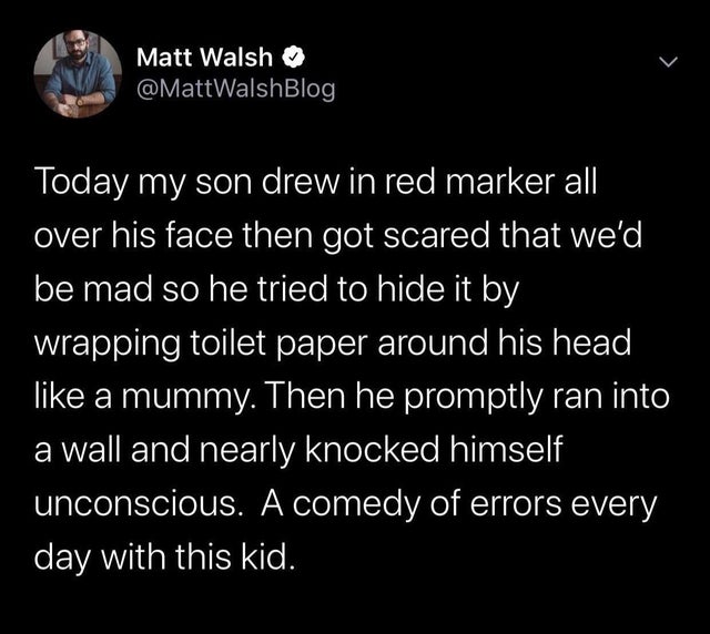 Matt Walsh Today my son drew in red marker all, over his face then got scared that we'd, be mad so he tried to hide it by wrapping toilet paper around his head a mummy. Then he promptly ran into a wall and nearly knocked himself unconscious. A comedy of…