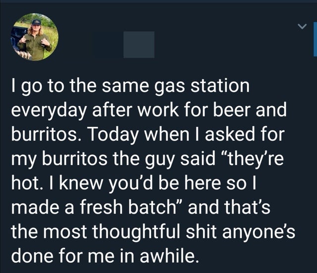 material app - I go to the same gas station everyday after work for beer and burritos. Today when I asked for my burritos the guy said "they're hot. I knew you'd be here so I made a fresh batch and that's the most thoughtful shit anyone's done for me in a