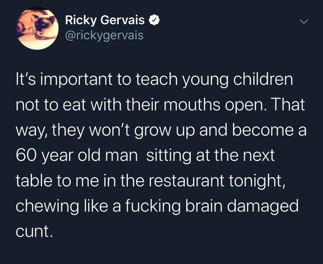 atmosphere - Ricky Gervais 'It's important to teach young children not to eat with their mouths open. That way, they won't grow up and become a 60 year old man sitting at the next table to me in the restaurant tonight, chewing a fucking brain damaged cunt