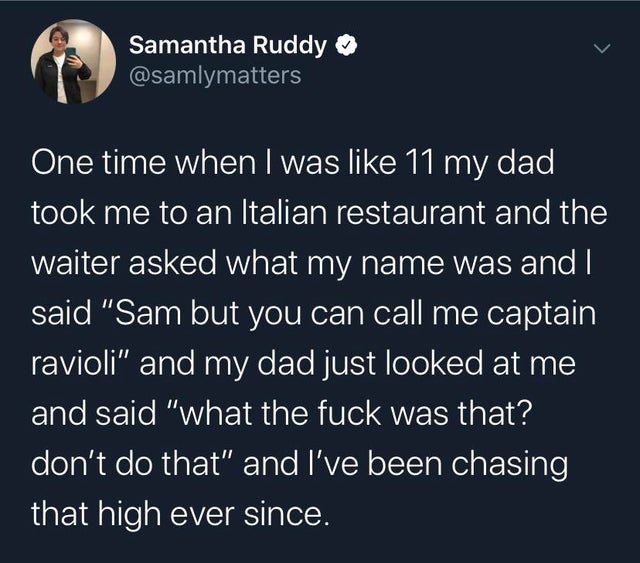 Samantha Ruddy One time when I was 11 my dad, took me to an Italian restaurant and the waiter asked what my name was and I said "Sam but you can call me captain ravioli" and my dad just looked at me and said "what the fuck was that? don't do that" and I'v