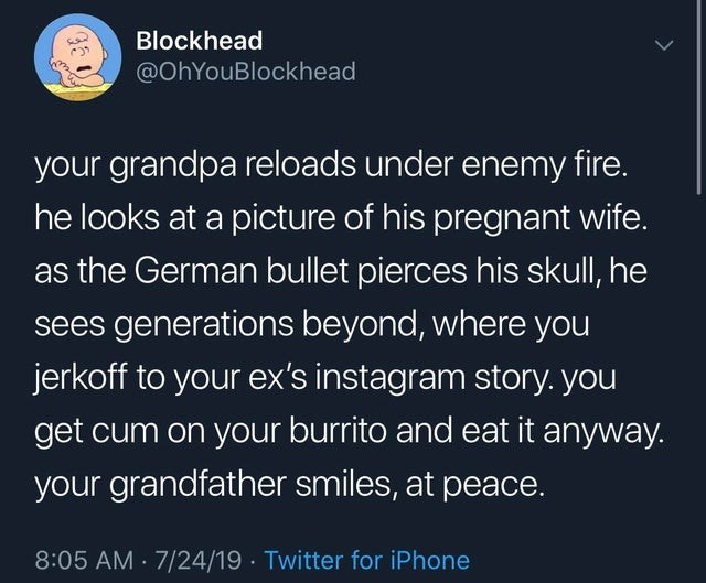 love - Blockhead your grandpa reloads under enemy fire. he looks at a picture of his pregnant wife. as the German bullet pierces his skull, he sees generations beyond, where you jerkoff to your ex's instagram story. you get cum on your burrito and eat it 