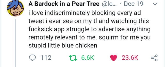smile - A Bardock in a Pear Tree ... Dec 19 v i love indiscriminately blocking every ad tweet i ever see on my tl and watching this fucksick app struggle to advertise anything remotely relevant to me. squirm for me you stupid little blue chicken 9 112 27 
