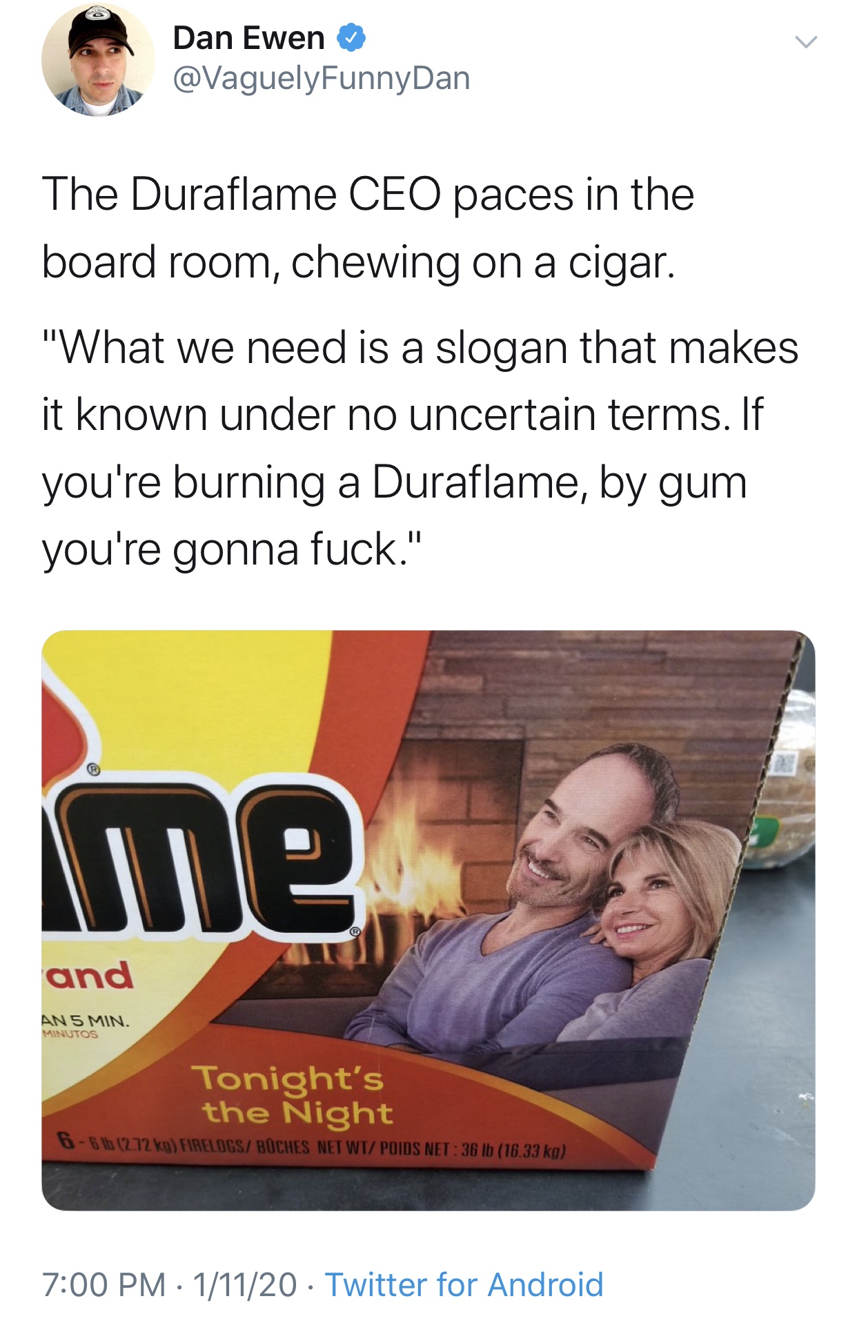 poster - Dan Ewen The Duraflame Ceo paces in the board room, chewing on a cigar. "What we need is a slogan that makes it known under no uncertain terms. If you're burning a Duraflame, by gum you're gonna fuck." me. and Tonight's the Night 11120. Twitter f