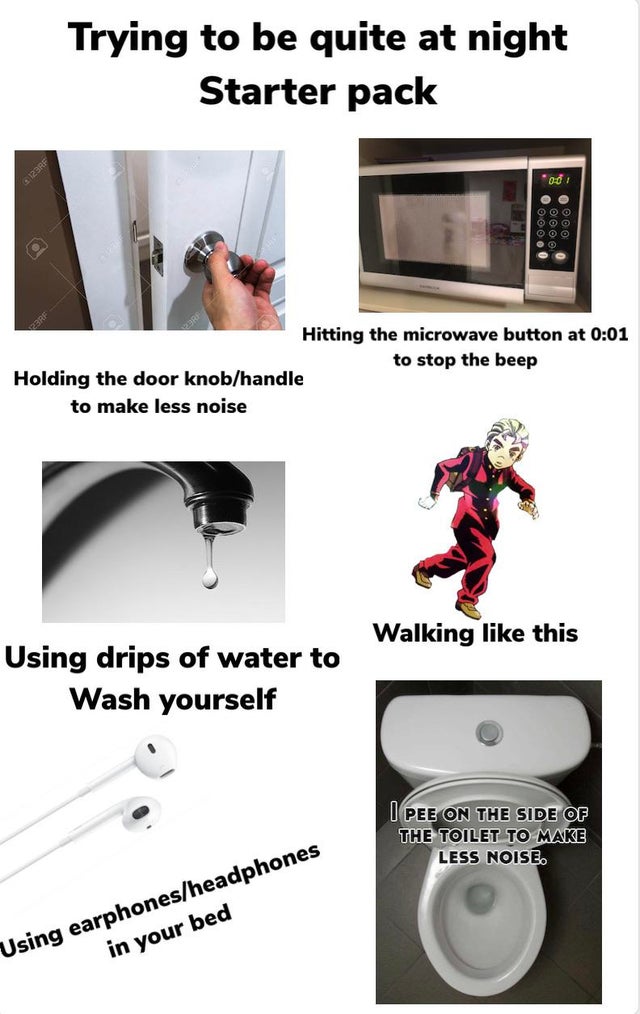 angle - Trying to be quite at night Starter pack " 10 Ooo O O O Oooo Hitting the microwave button at to stop the beep Holding the door knobhandle to make less noise Walking this Using drips of water to Wash yourself U Pee On The Side Of The Toilet To Make