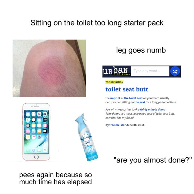 jaw - Sitting on the toilet too long starter pack leg goes numb Urban Type any word 2 Top Definition toilet seat butt the imprint of the toilet seat on your butt. usually occurs when sitting on the seat for a long period of time. Joe oh my god, just took 
