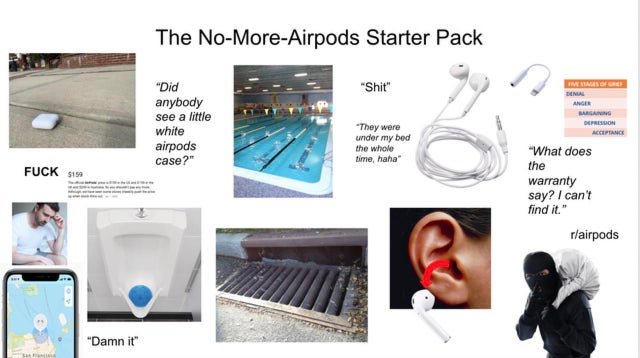 water - The NoMoreAirpods Starter Pack "Shit" "Did anybody see a little white airpods case?" Depression Acceptance "They were under my bed the whole time, haha" "What does the Fuck 5159 warranty say? I can't find it." rairpods "Damn it"
