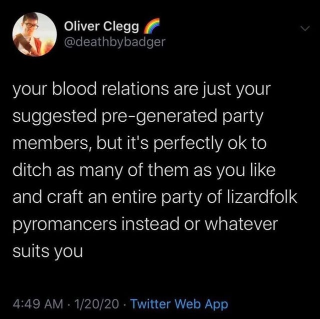 run like an animal - Oliver Clegg your blood relations are just your suggested pregenerated party 'members, but it's perfectly ok to ditch as many of them as you and craft an entire party of lizardfolk pyromancers instead or whatever suits you 12020 Twitt