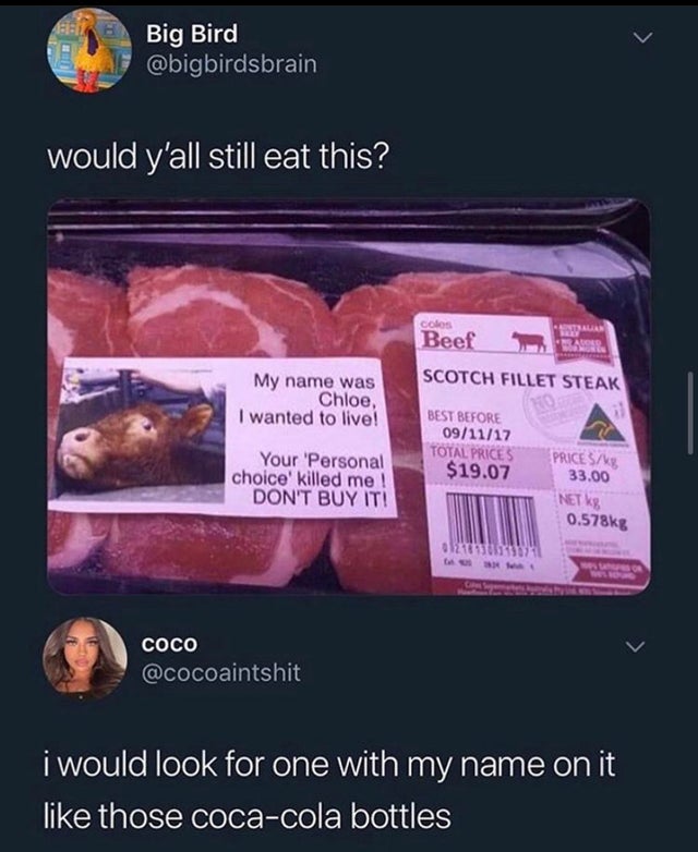 my name is chloe cow - Big Bird would y'all still eat this? colos Beef Scotch Fillet Steak My name was Chloe, I wanted to live! Best Before 091117 Total Prices $19.07 Your 'Personal choice' killed me ! Don'T Buy It! Price Sa 33.00 Net 8 g 012 Cococo Coco 