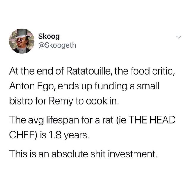 Skoog At the end of Ratatouille, the food critic, Anton Ego, ends up funding a small bistro for Remy to cook in. The avg lifespan for a rat ie The Head Chef is 1.8 years. This is an absolute shit investment.