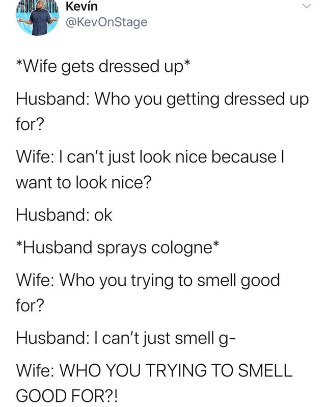 document - Kevn Wife gets dressed up Husband Who you getting dressed up for? Wife I can't just look nice because | want to look nice? Husband ok Husband sprays cologne Wife Who you trying to smell good for? Husband I can't just smell g Wife Who You Trying