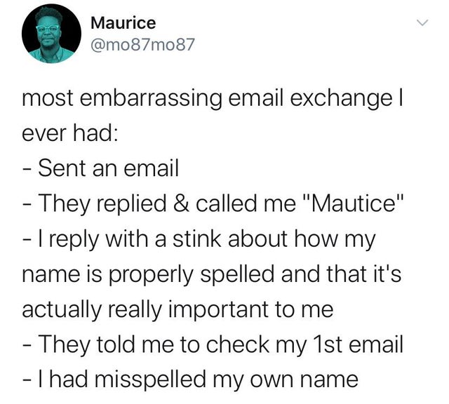 angle - Maurice most embarrassing email exchange | ever had Sent an email They replied & called me "Mautice" 1 with a stink about how my name is properly spelled and that it's actually really important to me They told me to check my 1st email Thad misspel