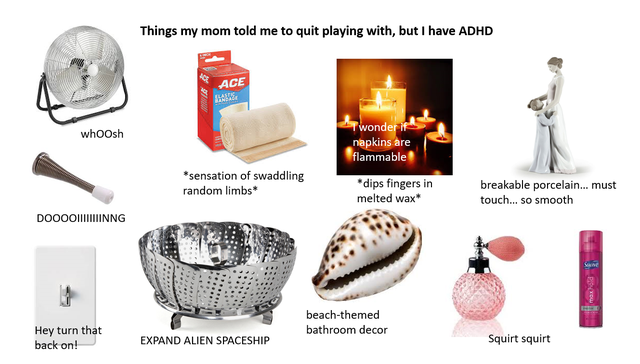 communication - Things my mom told me to quit playing with, but I have Adhd Ace whoosh Twonder if napkins are flammable sensation of swaddling random limbs dips fingers in melted wax breakable porcelain... must touch... so smooth Doooo||||||Iinng beachthe