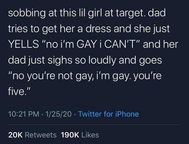hide your emotions - sobbing at this lil girl at target. dad, tries to get her a dress and she just Yells "no i'm Gay i Can'T" and her dad just sighs so loudly and goes "no you're not gay, i'm gay. you're five." . 12520 Twitter for iPhone 20K