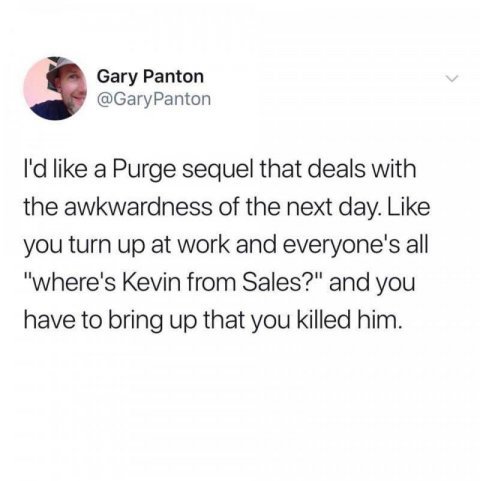 document - Gary Panton I'd a Purge sequel that deals with the awkwardness of the next day. you turn up at work and everyone's all "where's Kevin from Sales?" and you have to bring up that you killed him.