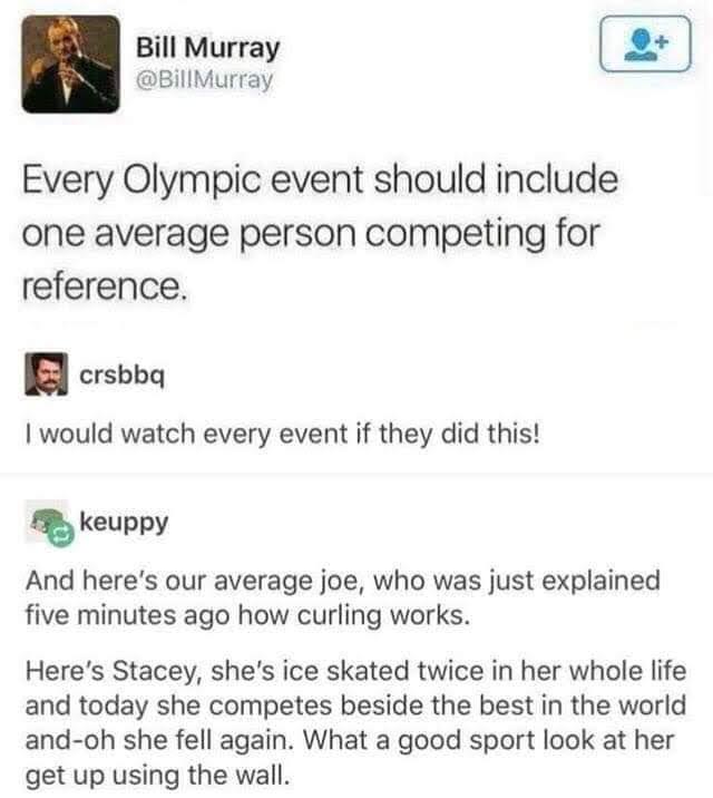 Olympic Games - Bill Murray Murray Every Olympic event should include one average person competing for reference. Scrsbbq I would watch every event if they did this! keuppy And here's our average joe, who was just explained five minutes ago how curling wo