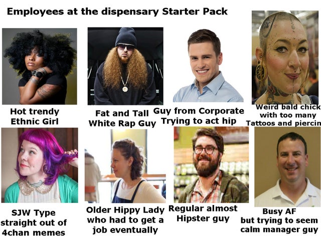 hairstyle - Employees at the dispensary Starter Pack Hot trendy Ethnic Girl Weird bald chick Fat and Tall Guy from Corporate with too many White Rap Guy Trying to act hip Tattoos a Sjw Type straight out of 4chan memes Older Hippy Lady Regular almost Busy 