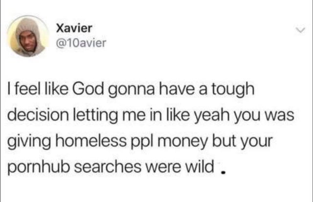 document - Xavier I feel God gonna have a tough decision letting me in yeah you was giving homeless ppl money but your pornhub searches were wild.
