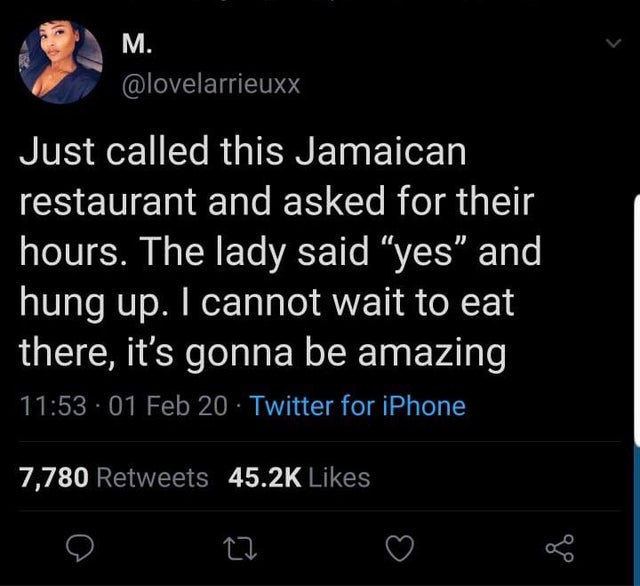 M. Just called this Jamaican restaurant and asked for their hours. The lady said yes and 'hung up. I cannot wait to eat there, it's gonna be amazing 01 Feb 20 Twitter for iPhone 7,780 27