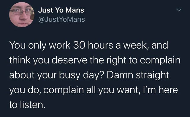 Just Yo Mans YoMans You only work 30 hours a week, and think you deserve the right to complain about your busy day? Damn straight you do, complain all you want, I'm here to listen.