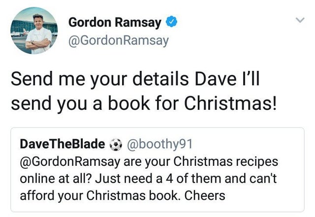 organization - Gordon Ramsay Ramsay Send me your details Dave I'll send you a book for Christmas! DaveTheBlade Ramsay are your Christmas recipes online at all? Just need a 4 of them and can't afford your Christmas book. Cheers