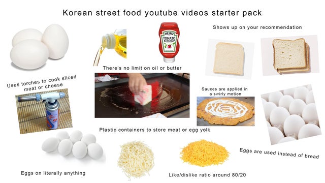food - Korean street food youtube videos starter pack Shows up on your recommendation There's no limit on oil or butter Uses torches to cook sliced meat or cheese Sauces are applied in a swirly motion es Plastic containers to store meat or egg yolk Eggs a