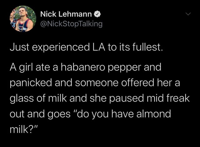 atmosphere - Nick Lehmann Just experienced La to its fullest. A girl ate a habanero pepper and panicked and someone offered her a glass of milk and she paused mid freak out and goes "do you have almond, milk?"