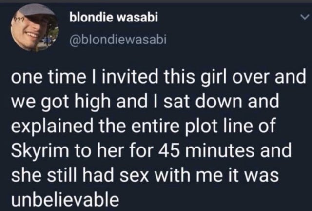 presentation - blondie wasabi one time I invited this girl over and we got high and I sat down and explained the entire plot line of Skyrim to her for 45 minutes and she still had sex with me it was unbelievable