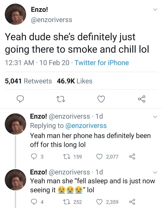 Enzo! Yeah dude she's definitely just going there to smoke and chill lol 10 Feb 20 Twitter for iPhone 5,041 Enzo! . 1d Yeah man her phone has definitely been off for this long lol 9 3 22 159 2,077 Enzo! 1d Yeah man she "fell asleep and is just now seeing…