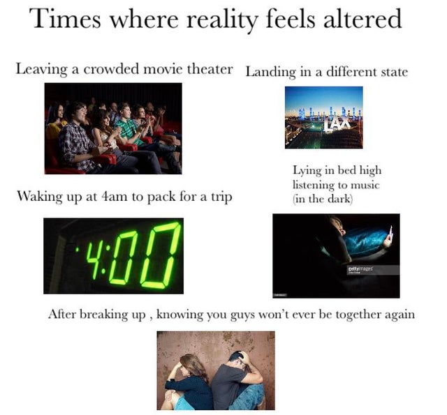 presentation - Times where reality feels altered Leaving a crowded movie theater Landing in a different state Laa Lying in bed high listening to music in the dark Waking up at 4am to pack for a trip After breaking up , knowing you guys won't ever be toget