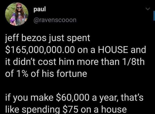 atmosphere - paul jeff bezos just spent $165,000,000.00 on a House and it didn't cost him more than 18th of 1% of his fortune if you make $60,000 a year, that's spending $75 on a house