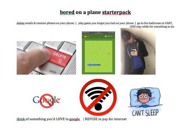 communication - bored on a plane starterpack delete emails & random photos on your phone I play game you forgot you had on your phone I go to the bathroom to Fart. And stay while for something to do Delete Can'T Sleep think of something you'd Love to goog