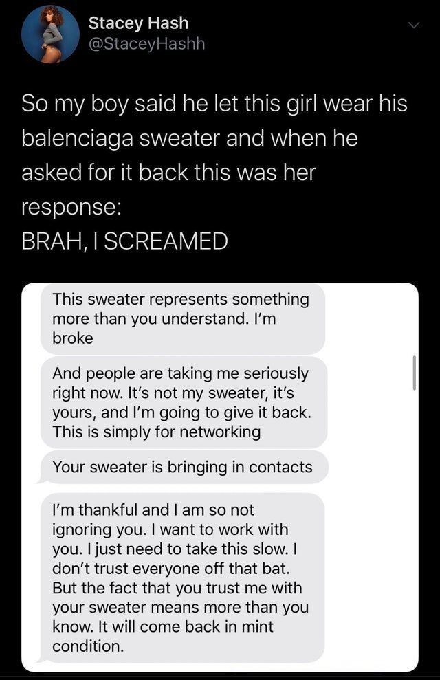 screenshot - Stacey Hash So my boy said he let this girl wear his balenciaga sweater and when he asked for it back this was her response Brah, I Screamed This sweater represents something more than you understand. I'm broke And people are taking me seriou