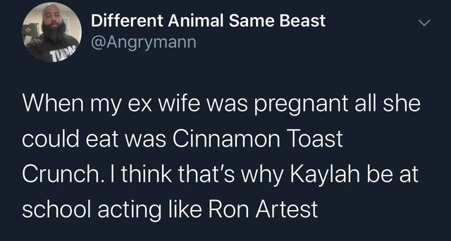 sky - Different Animal Same Beast When my ex wife was pregnant all she could eat was Cinnamon Toast Crunch. I think that's why Kaylah be at school acting Ron Artest