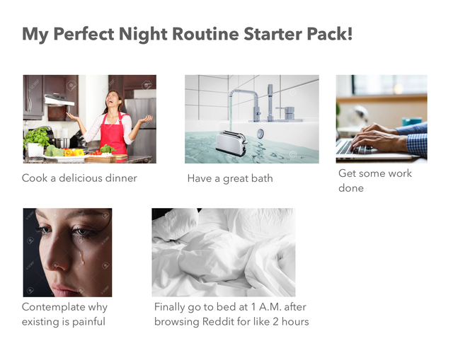 media - My Perfect Night Routine Starter Pack! Cook a delicious dinner Have a great bath Get some work done Contemplate why existing is painful Finally go to bed at 1 A.M. after browsing Reddit for 2 hours