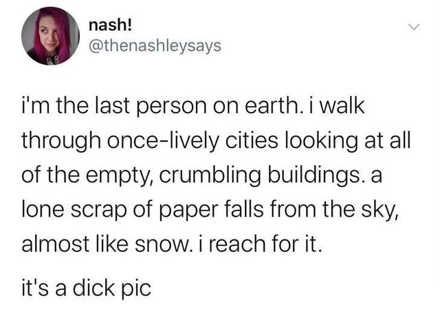 don t know who needs to hear me - nash! i'm the last person on earth. i walk through oncelively cities looking at all of the empty, crumbling buildings. a lone scrap of paper falls from the sky, almost snow. i reach for it. it's a dick pic