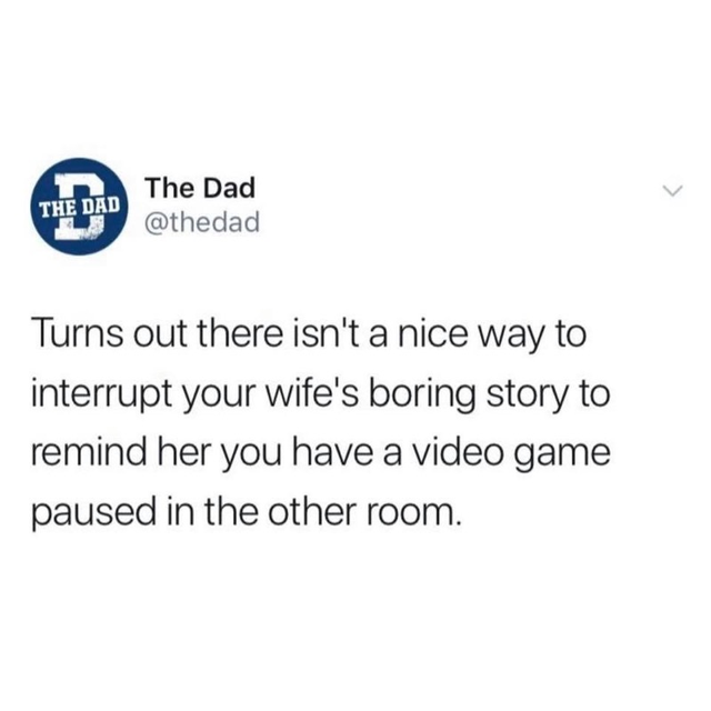 angle - The Dad The Dad Turns out there isn't a nice way to interrupt your wife's boring story to remind her you have a video game paused in the other room.