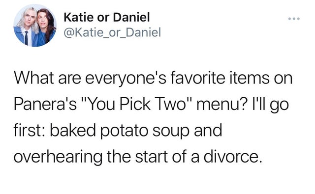 ladies if he's 25 or older - Katie or Daniel What are everyone's favorite items on Panera's "You Pick Two" menu? I'll go first baked potato soup and overhearing the start of a divorce.