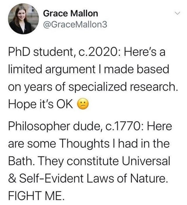 Grace Mallon PhD student, c.2020 Here's a limited argument I made based on years of specialized research. Hope it's Ok Philosopher dude, c.1770 Here are some Thoughts I had in the Bath. They constitute Universal & SelfEvident Laws of Nature. Fight Me.