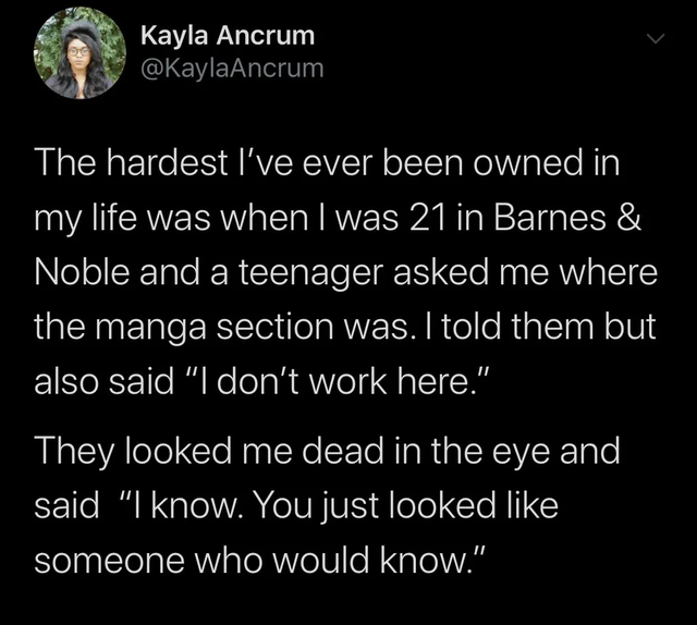 atmosphere - Kayla Ancrum The hardest I've ever been owned in 'my life was when I was 21 in Barnes & Noble and a teenager asked me where the manga section was. I told them but also said "I don't work here." They looked me dead in the eye and, said "I know