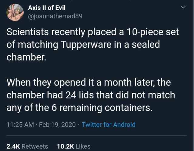 sky - Axis Ii of Evil Scientists recently placed a 10piece set of matching Tupperware in a sealed chamber. When they opened it a month later, the chamber had 24 lids that did not match any of the 6 remaining containers. Twitter for Android,