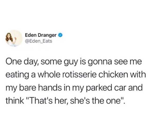 document - Eden Dranger One day, some guy is gonna see me eating a whole rotisserie chicken with my bare hands in my parked car and think "That's her, she's the one".